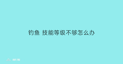 钓鱼技能等级不够怎么办(钓鱼技能等级不够怎么办呀)